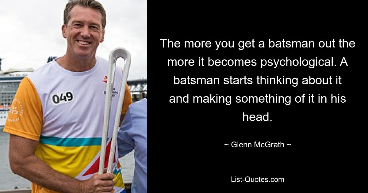 The more you get a batsman out the more it becomes psychological. A batsman starts thinking about it and making something of it in his head. — © Glenn McGrath