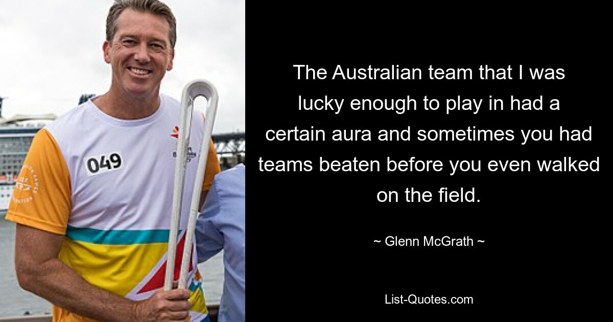 The Australian team that I was lucky enough to play in had a certain aura and sometimes you had teams beaten before you even walked on the field. — © Glenn McGrath