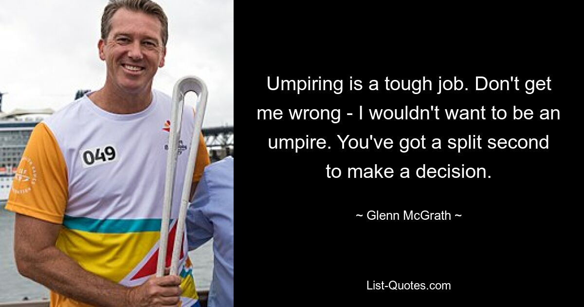 Umpiring is a tough job. Don't get me wrong - I wouldn't want to be an umpire. You've got a split second to make a decision. — © Glenn McGrath