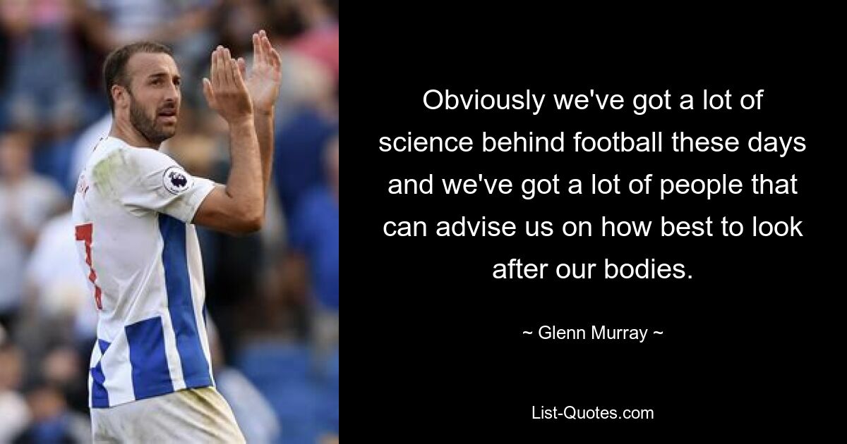 Obviously we've got a lot of science behind football these days and we've got a lot of people that can advise us on how best to look after our bodies. — © Glenn Murray