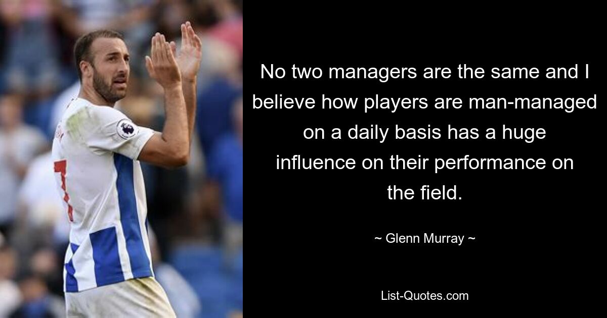 No two managers are the same and I believe how players are man-managed on a daily basis has a huge influence on their performance on the field. — © Glenn Murray