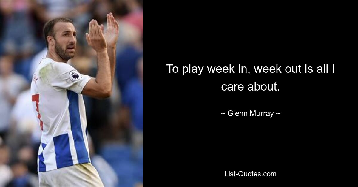 To play week in, week out is all I care about. — © Glenn Murray