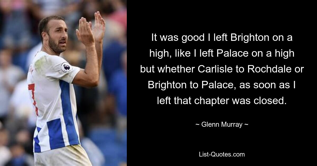 It was good I left Brighton on a high, like I left Palace on a high but whether Carlisle to Rochdale or Brighton to Palace, as soon as I left that chapter was closed. — © Glenn Murray