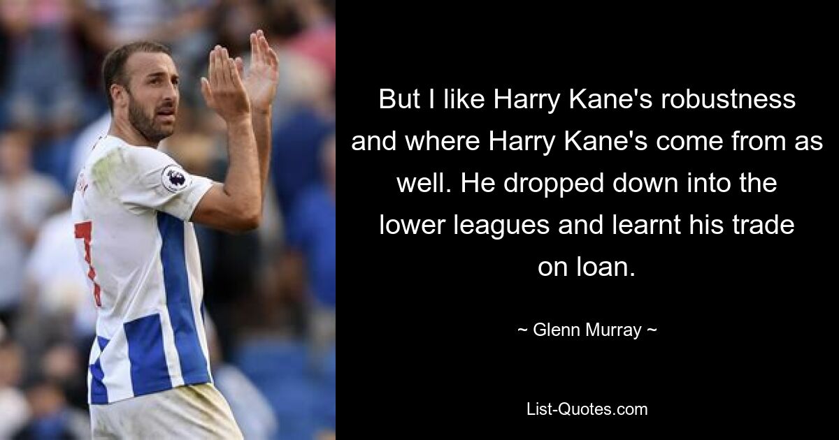 But I like Harry Kane's robustness and where Harry Kane's come from as well. He dropped down into the lower leagues and learnt his trade on loan. — © Glenn Murray