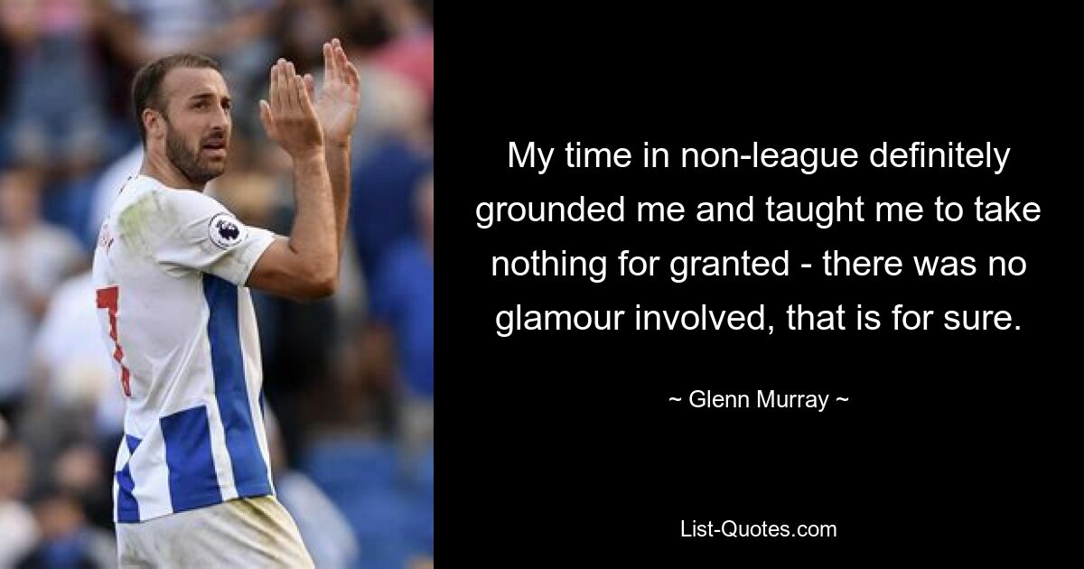 My time in non-league definitely grounded me and taught me to take nothing for granted - there was no glamour involved, that is for sure. — © Glenn Murray