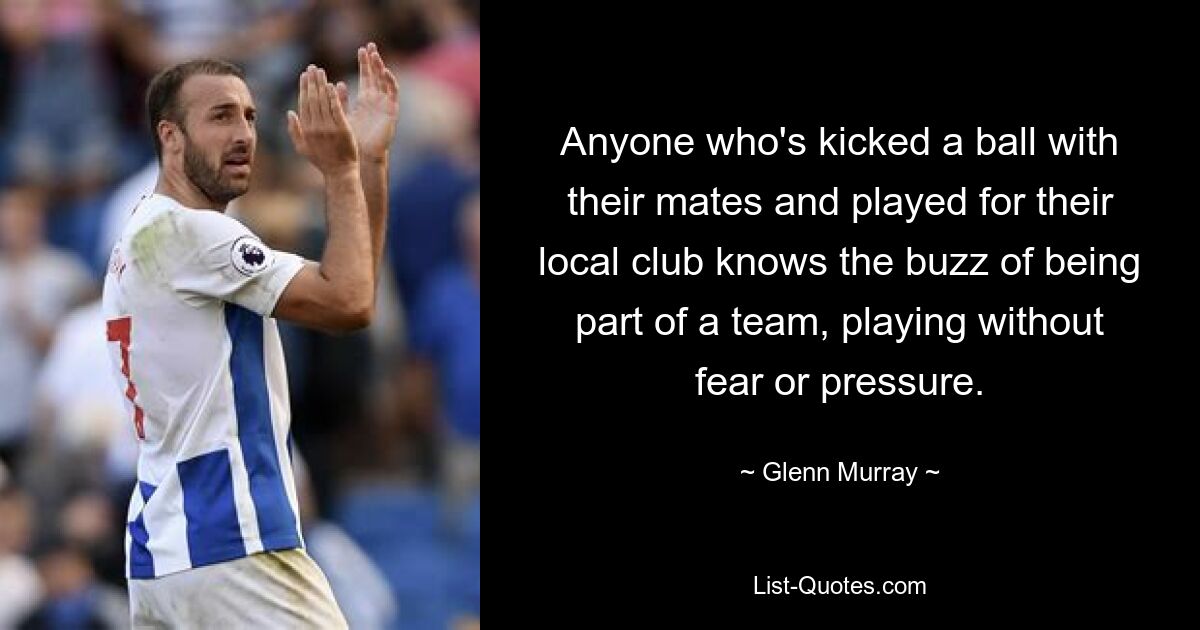 Anyone who's kicked a ball with their mates and played for their local club knows the buzz of being part of a team, playing without fear or pressure. — © Glenn Murray