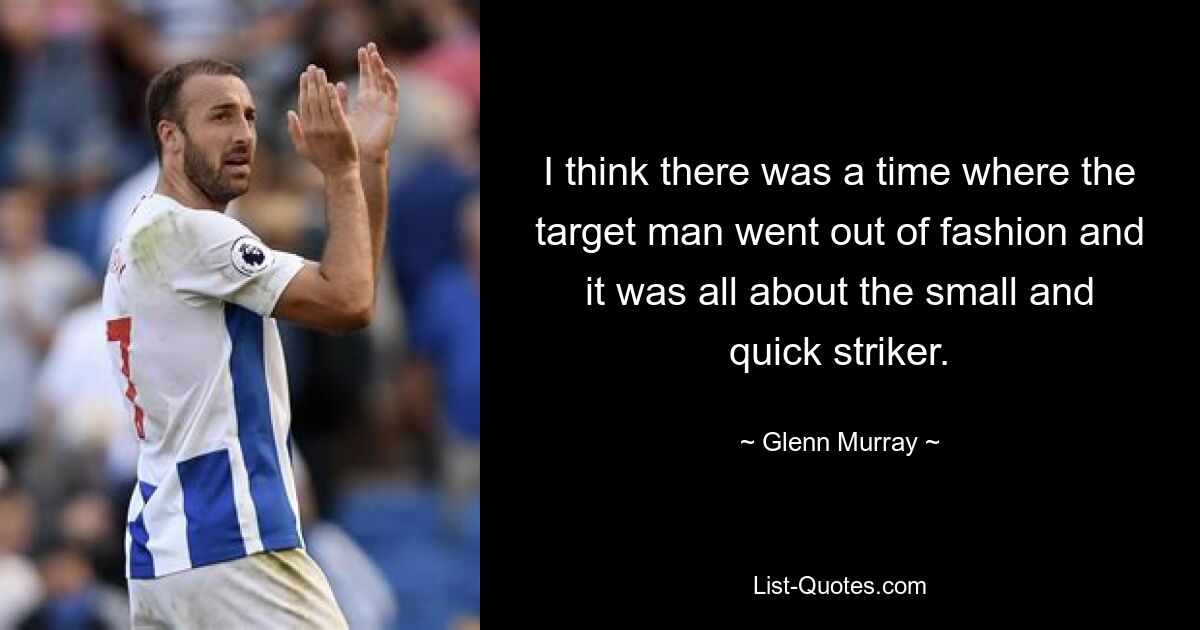 I think there was a time where the target man went out of fashion and it was all about the small and quick striker. — © Glenn Murray