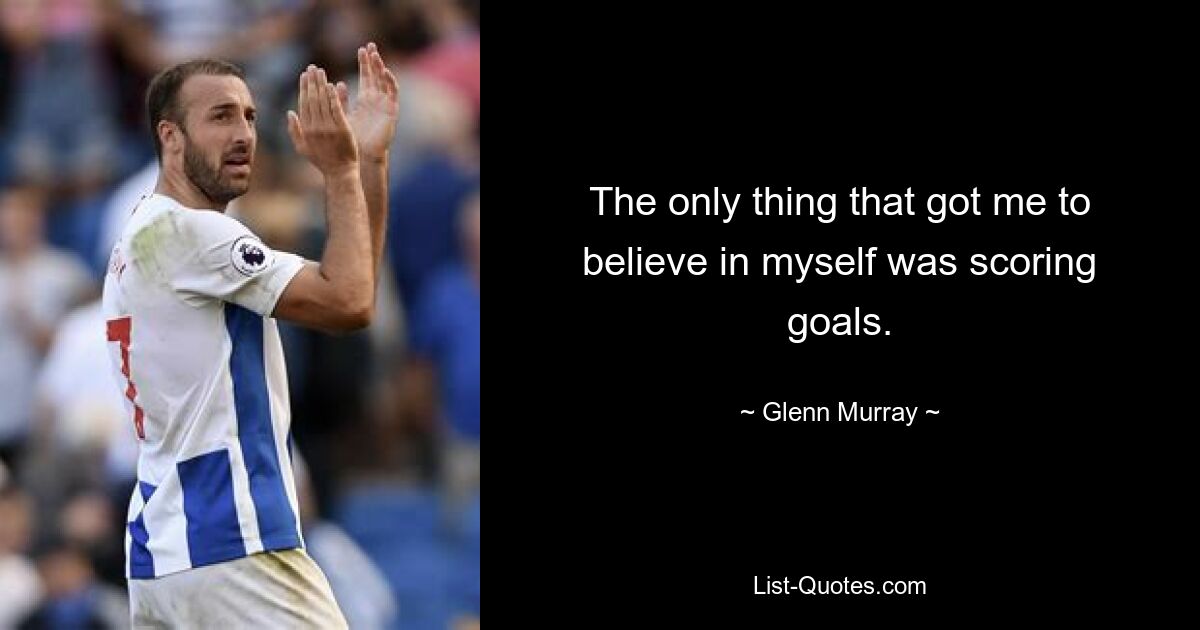 The only thing that got me to believe in myself was scoring goals. — © Glenn Murray