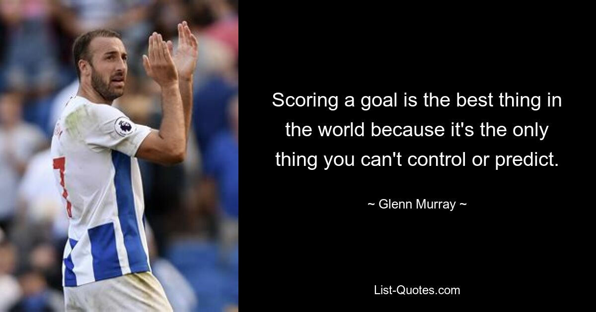 Scoring a goal is the best thing in the world because it's the only thing you can't control or predict. — © Glenn Murray