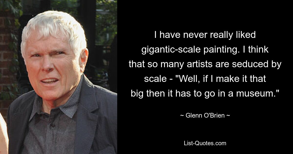 I have never really liked gigantic-scale painting. I think that so many artists are seduced by scale - "Well, if I make it that big then it has to go in a museum." — © Glenn O'Brien