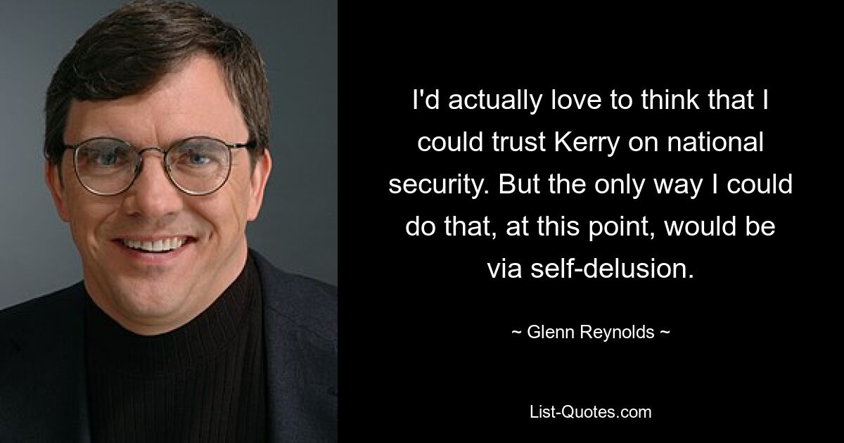 I'd actually love to think that I could trust Kerry on national security. But the only way I could do that, at this point, would be via self-delusion. — © Glenn Reynolds