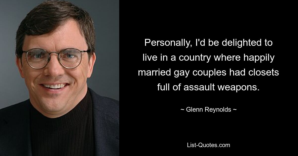 Personally, I'd be delighted to live in a country where happily married gay couples had closets full of assault weapons. — © Glenn Reynolds