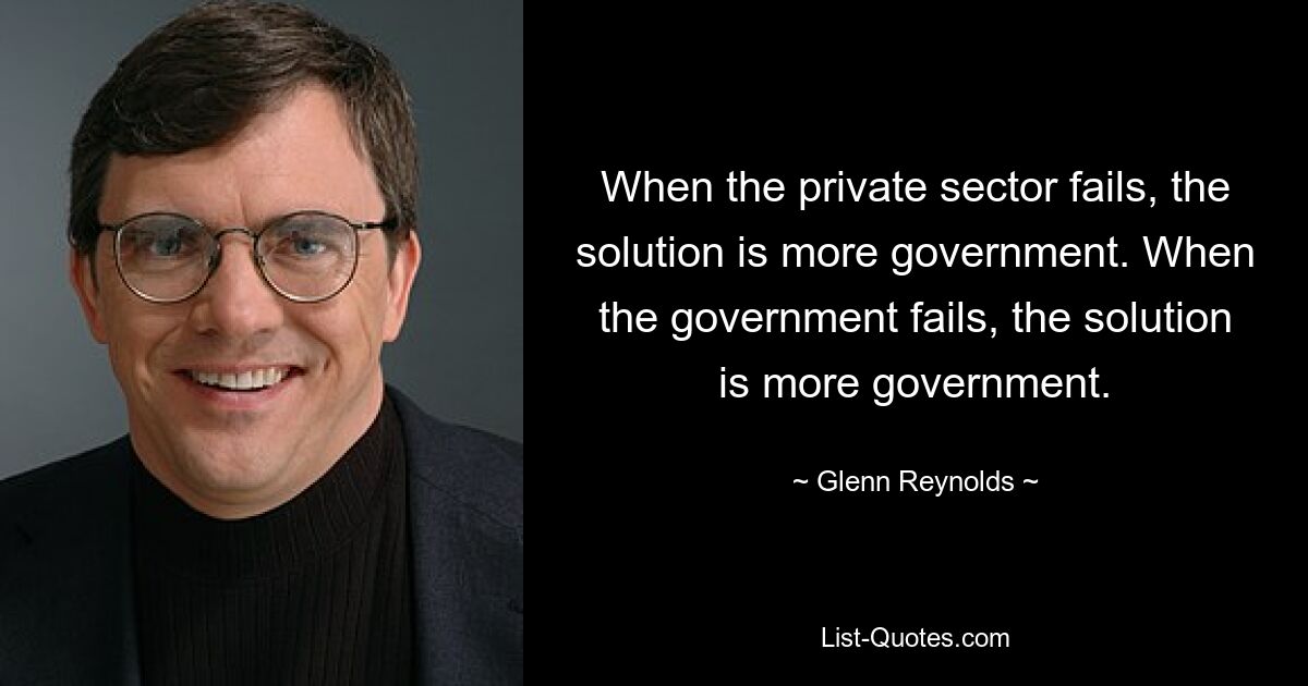 When the private sector fails, the solution is more government. When the government fails, the solution is more government. — © Glenn Reynolds