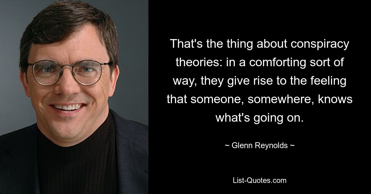 That's the thing about conspiracy theories: in a comforting sort of way, they give rise to the feeling that someone, somewhere, knows what's going on. — © Glenn Reynolds