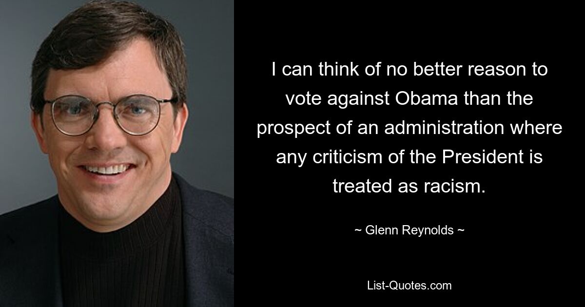 I can think of no better reason to vote against Obama than the prospect of an administration where any criticism of the President is treated as racism. — © Glenn Reynolds