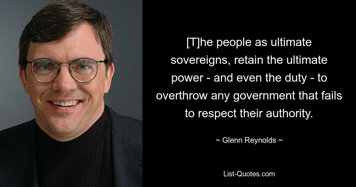 [T]he people as ultimate sovereigns, retain the ultimate power - and even the duty - to overthrow any government that fails to respect their authority. — © Glenn Reynolds