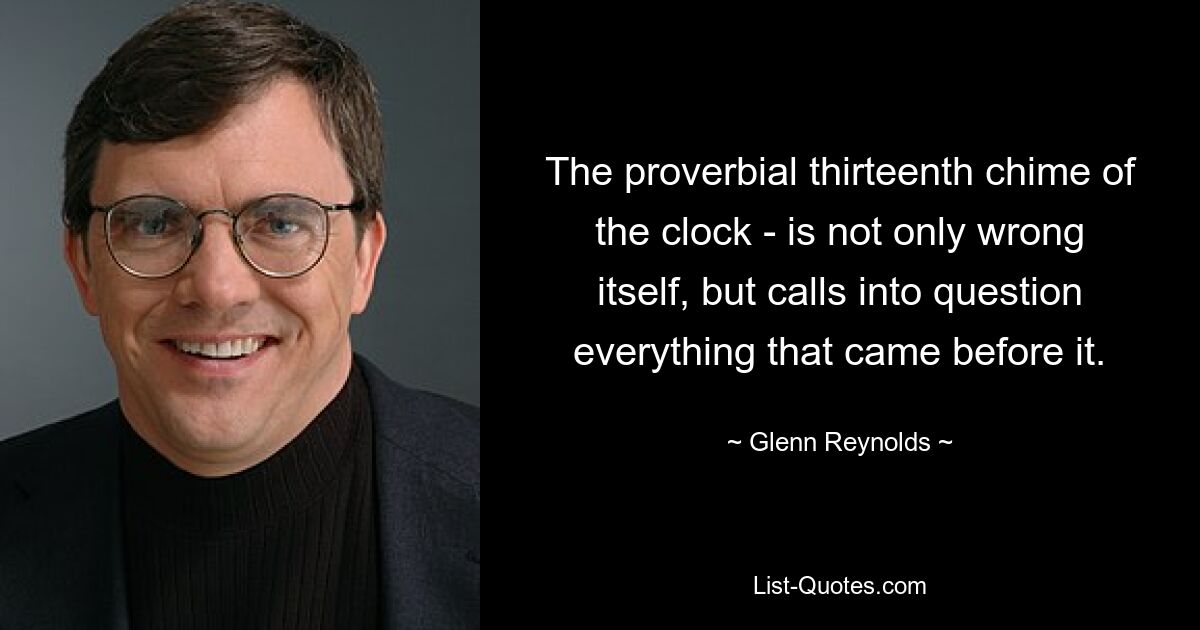 The proverbial thirteenth chime of the clock - is not only wrong itself, but calls into question everything that came before it. — © Glenn Reynolds