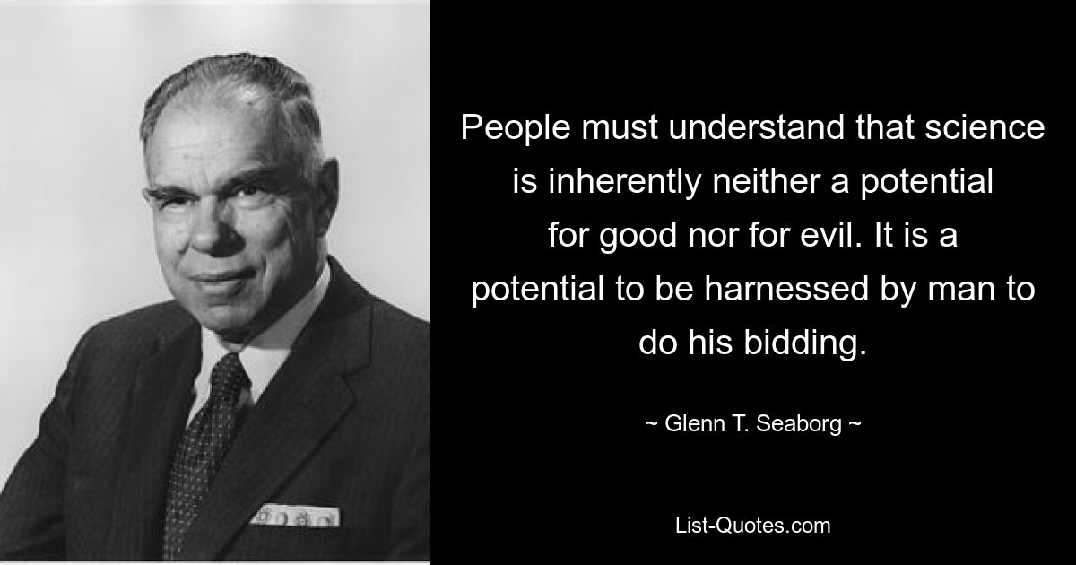 Люди должны понять, что наука по своей сути не является потенциалом ни добра, ни зла. Это потенциал, который человек может использовать для выполнения своих приказов. — © Гленн Т. Сиборг 