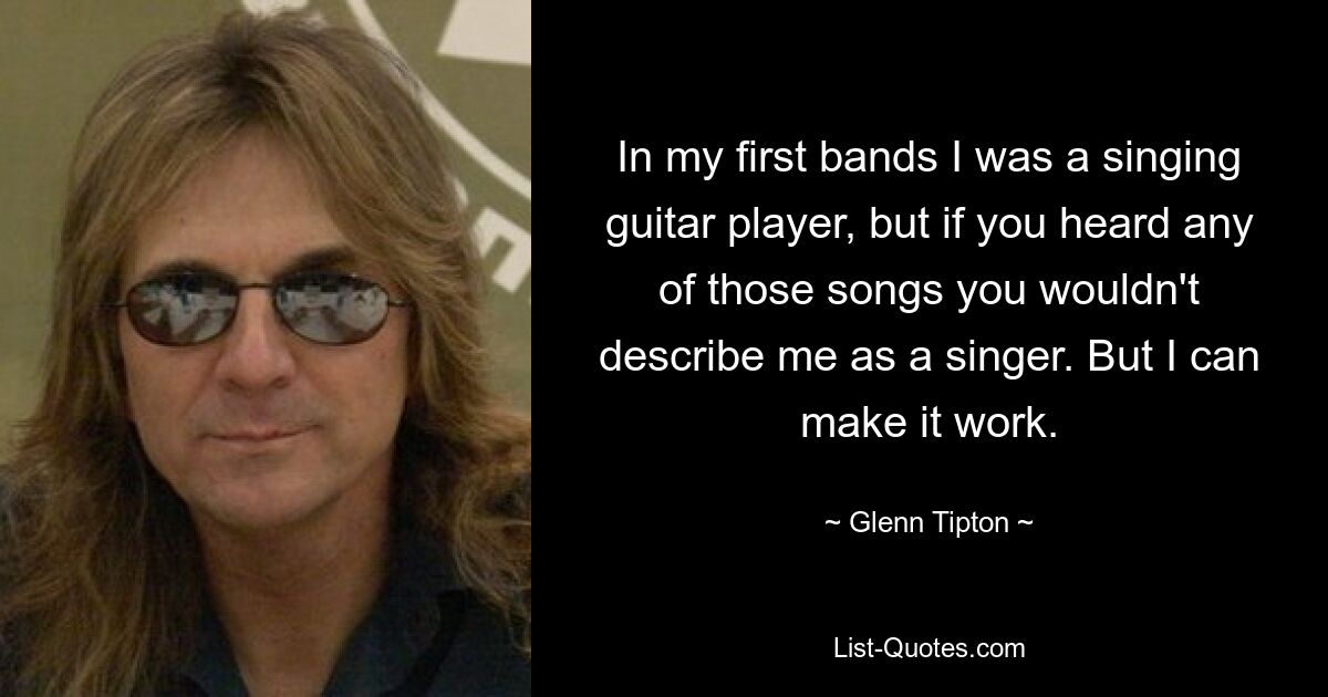 In my first bands I was a singing guitar player, but if you heard any of those songs you wouldn't describe me as a singer. But I can make it work. — © Glenn Tipton