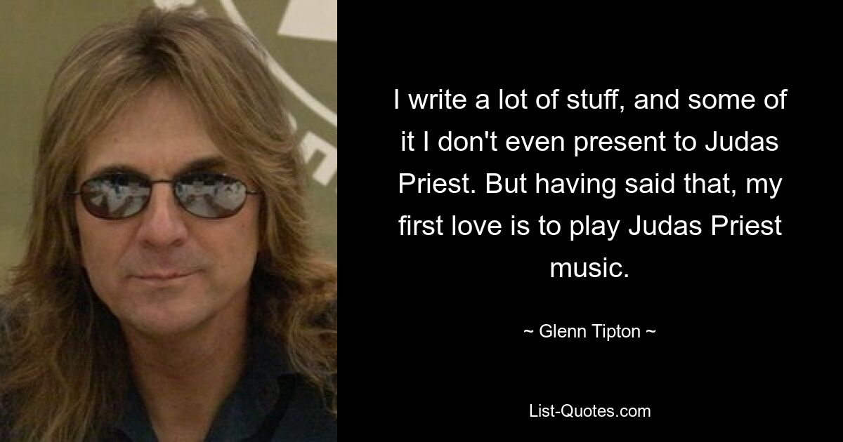 I write a lot of stuff, and some of it I don't even present to Judas Priest. But having said that, my first love is to play Judas Priest music. — © Glenn Tipton