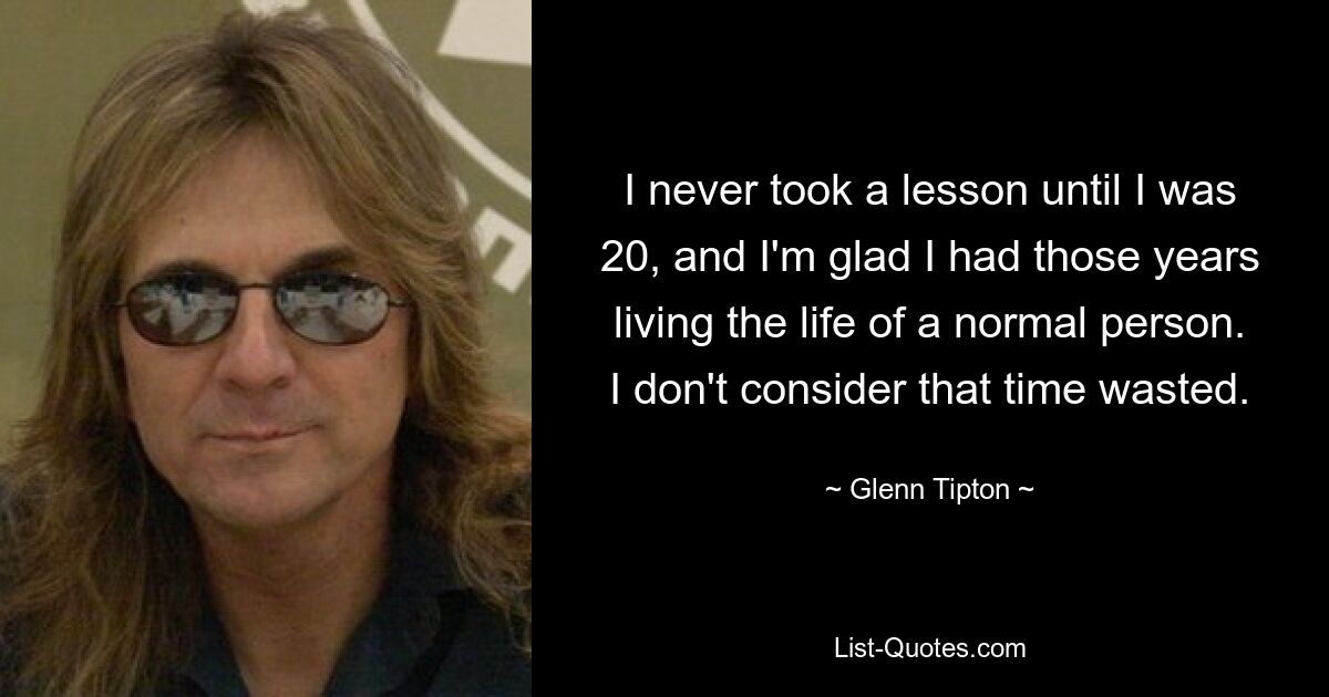 I never took a lesson until I was 20, and I'm glad I had those years living the life of a normal person. I don't consider that time wasted. — © Glenn Tipton