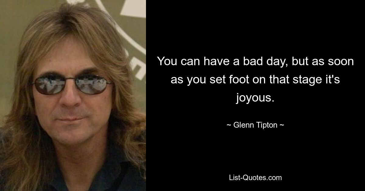 You can have a bad day, but as soon as you set foot on that stage it's joyous. — © Glenn Tipton