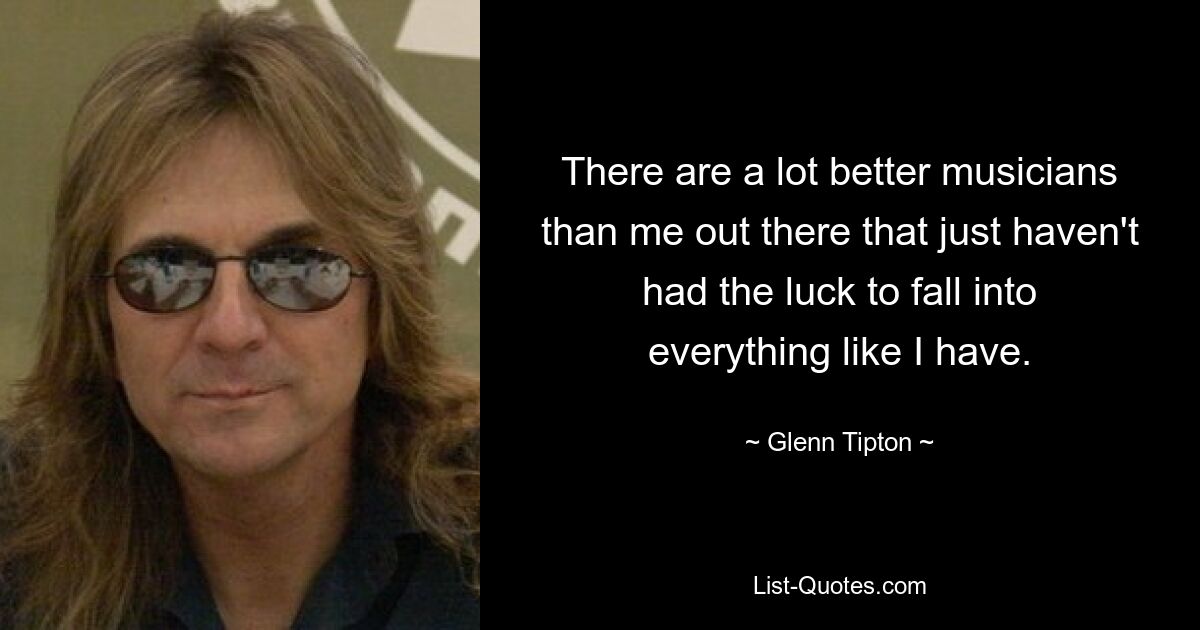 There are a lot better musicians than me out there that just haven't had the luck to fall into everything like I have. — © Glenn Tipton