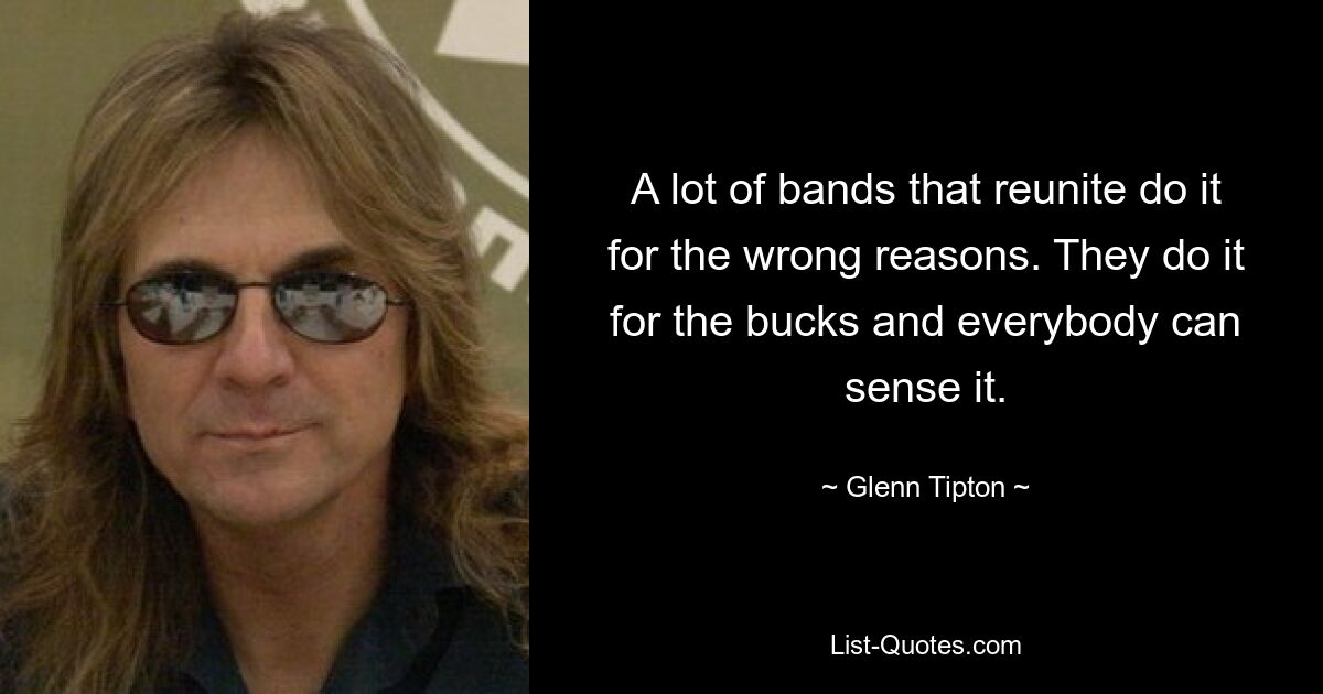 A lot of bands that reunite do it for the wrong reasons. They do it for the bucks and everybody can sense it. — © Glenn Tipton