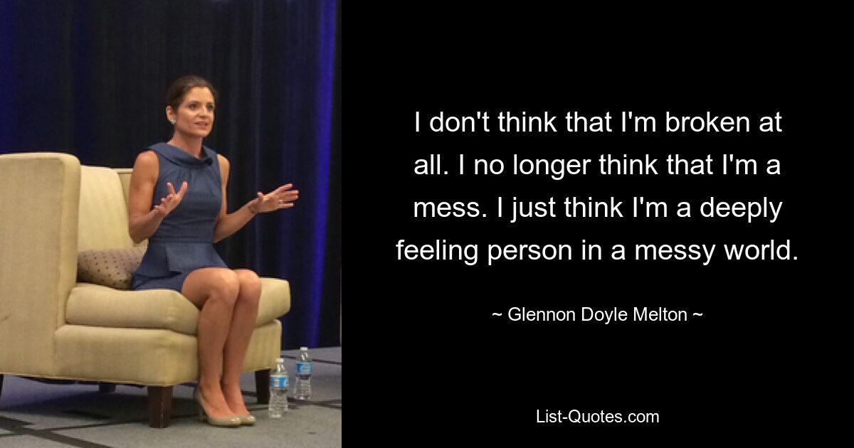 I don't think that I'm broken at all. I no longer think that I'm a mess. I just think I'm a deeply feeling person in a messy world. — © Glennon Doyle Melton