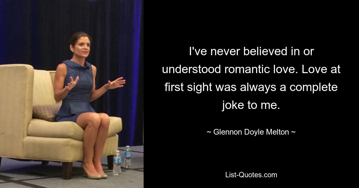 I've never believed in or understood romantic love. Love at first sight was always a complete joke to me. — © Glennon Doyle Melton