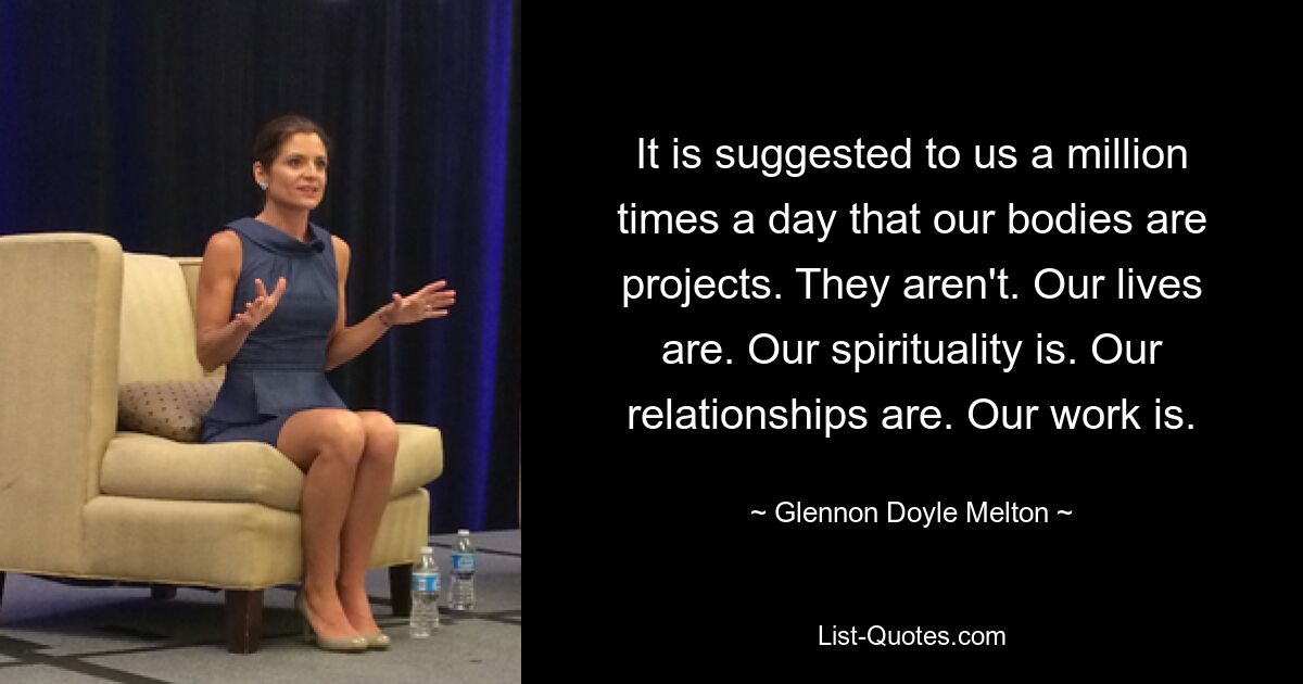 It is suggested to us a million times a day that our bodies are projects. They aren't. Our lives are. Our spirituality is. Our relationships are. Our work is. — © Glennon Doyle Melton