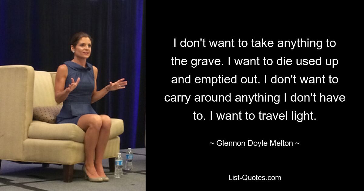 I don't want to take anything to the grave. I want to die used up and emptied out. I don't want to carry around anything I don't have to. I want to travel light. — © Glennon Doyle Melton