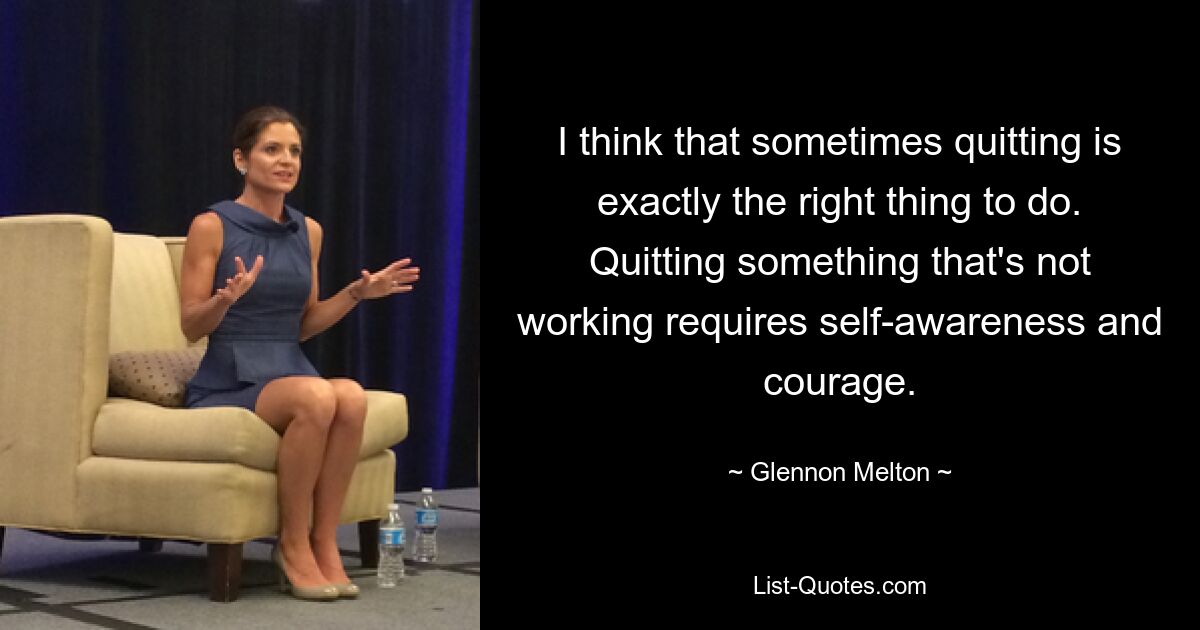 I think that sometimes quitting is exactly the right thing to do. Quitting something that's not working requires self-awareness and courage. — © Glennon Melton