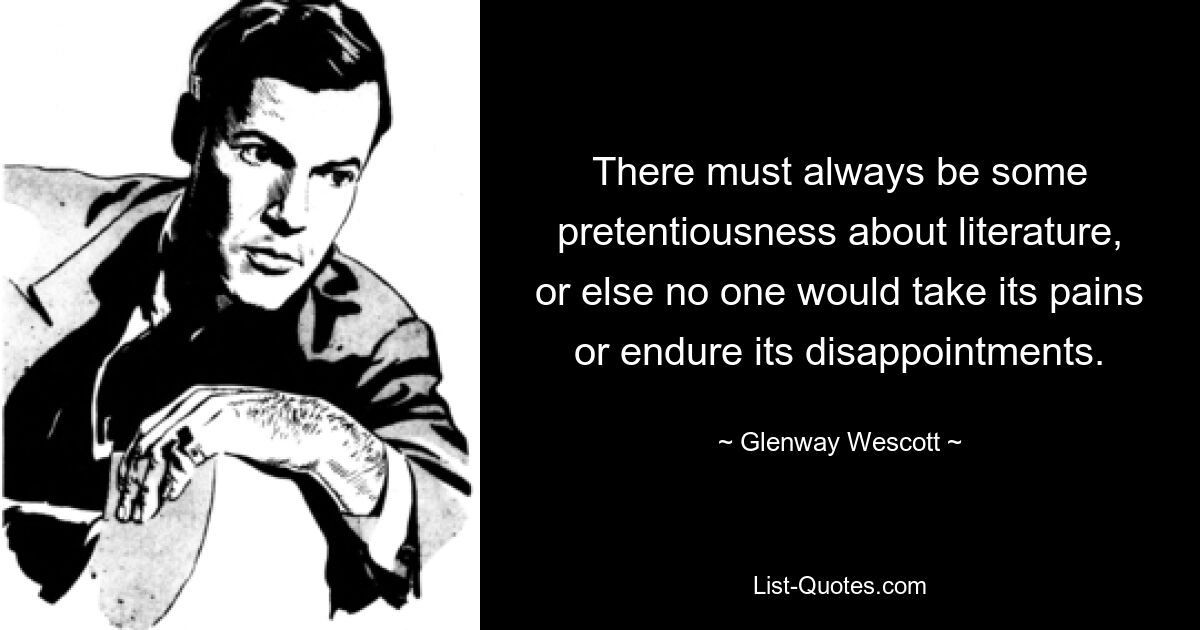 There must always be some pretentiousness about literature, or else no one would take its pains or endure its disappointments. — © Glenway Wescott