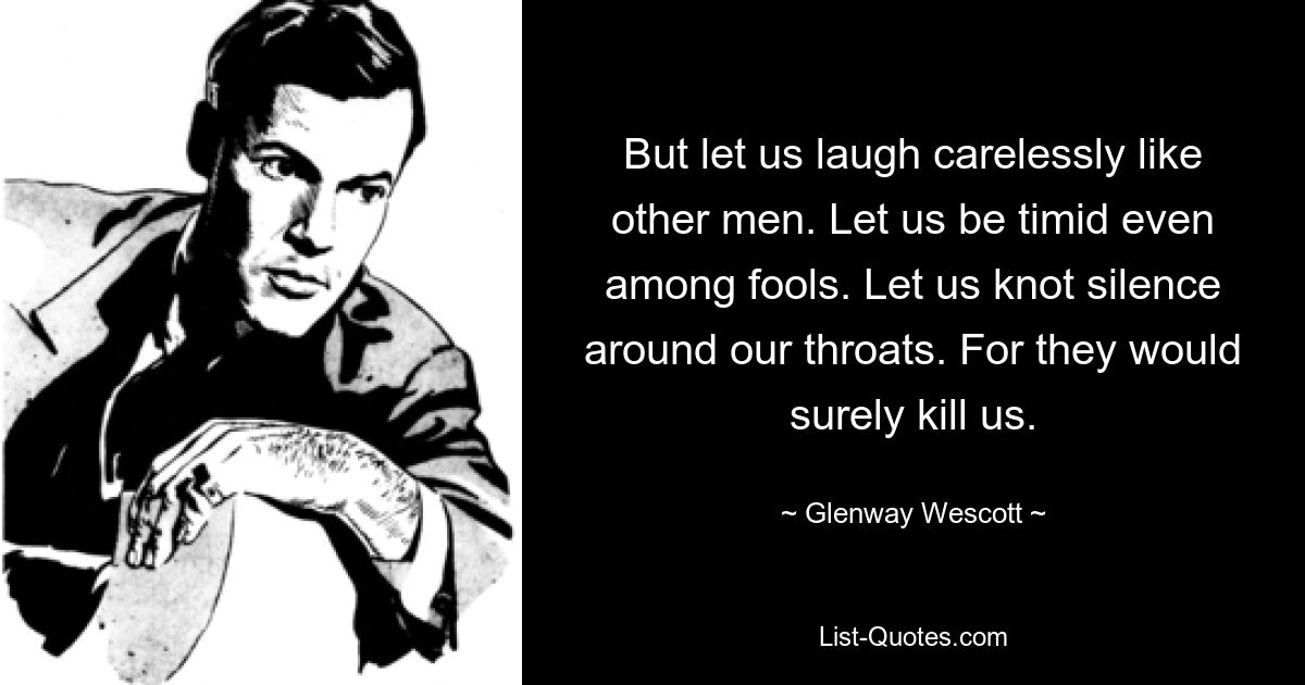 But let us laugh carelessly like other men. Let us be timid even among fools. Let us knot silence around our throats. For they would surely kill us. — © Glenway Wescott