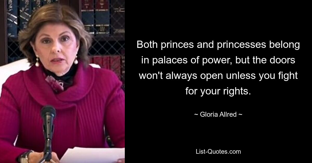 Both princes and princesses belong in palaces of power, but the doors won't always open unless you fight for your rights. — © Gloria Allred