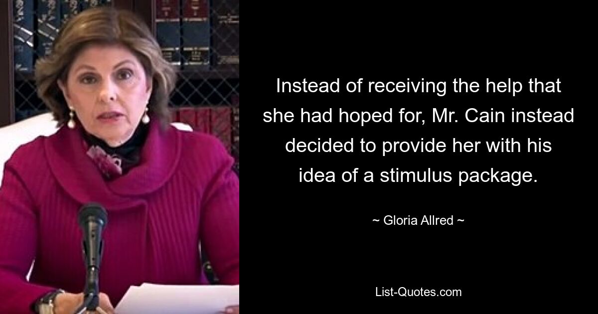 Instead of receiving the help that she had hoped for, Mr. Cain instead decided to provide her with his idea of a stimulus package. — © Gloria Allred