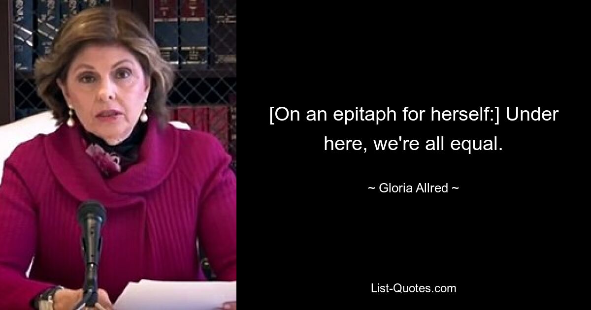 [On an epitaph for herself:] Under here, we're all equal. — © Gloria Allred