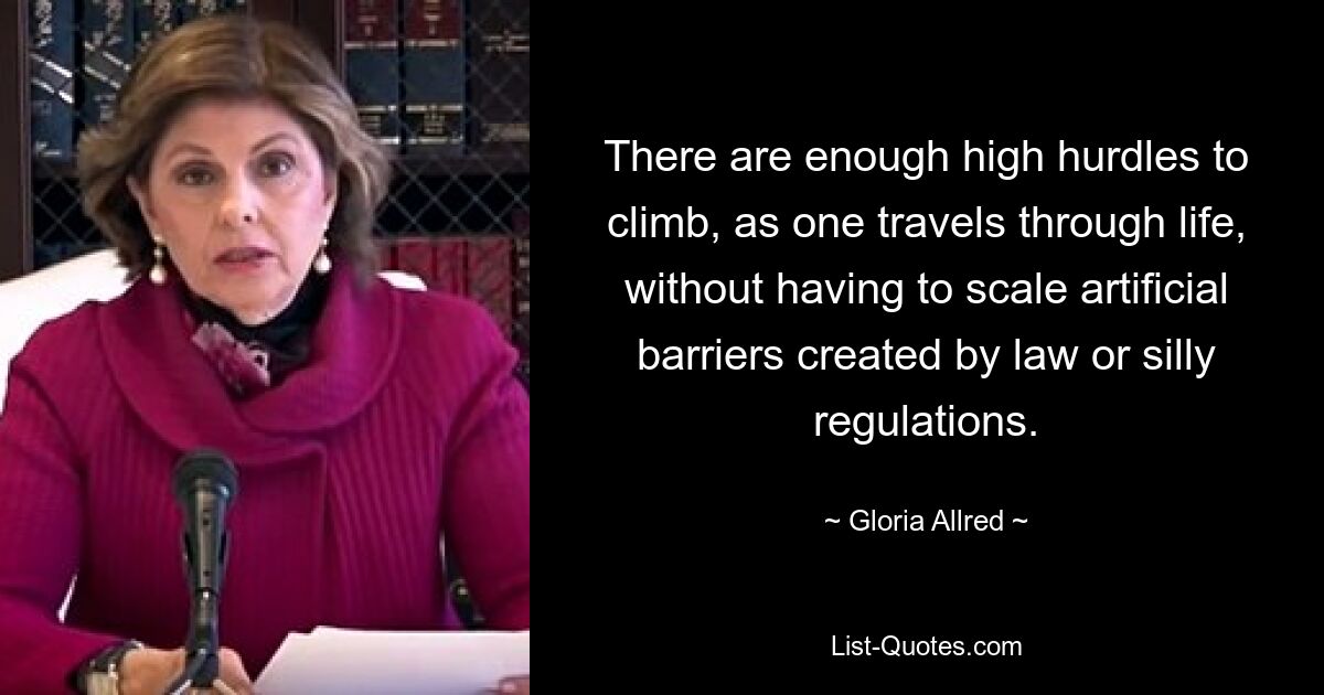 There are enough high hurdles to climb, as one travels through life, without having to scale artificial barriers created by law or silly regulations. — © Gloria Allred