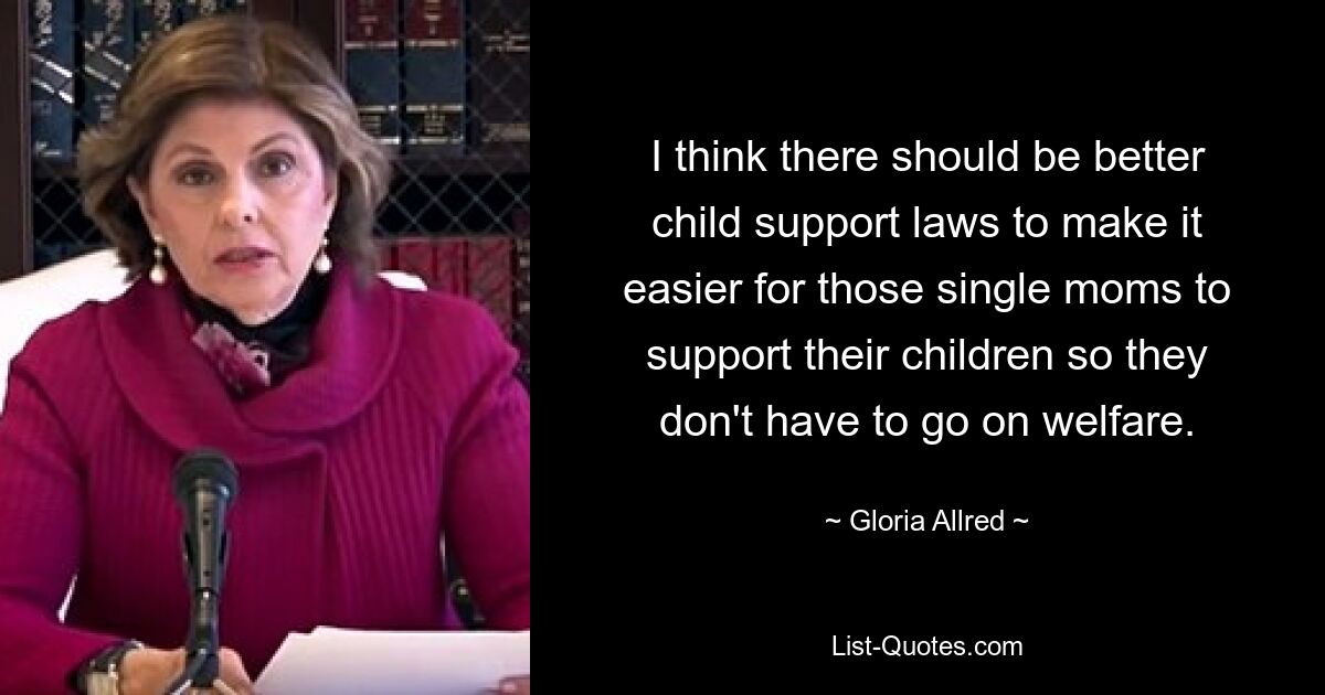 I think there should be better child support laws to make it easier for those single moms to support their children so they don't have to go on welfare. — © Gloria Allred