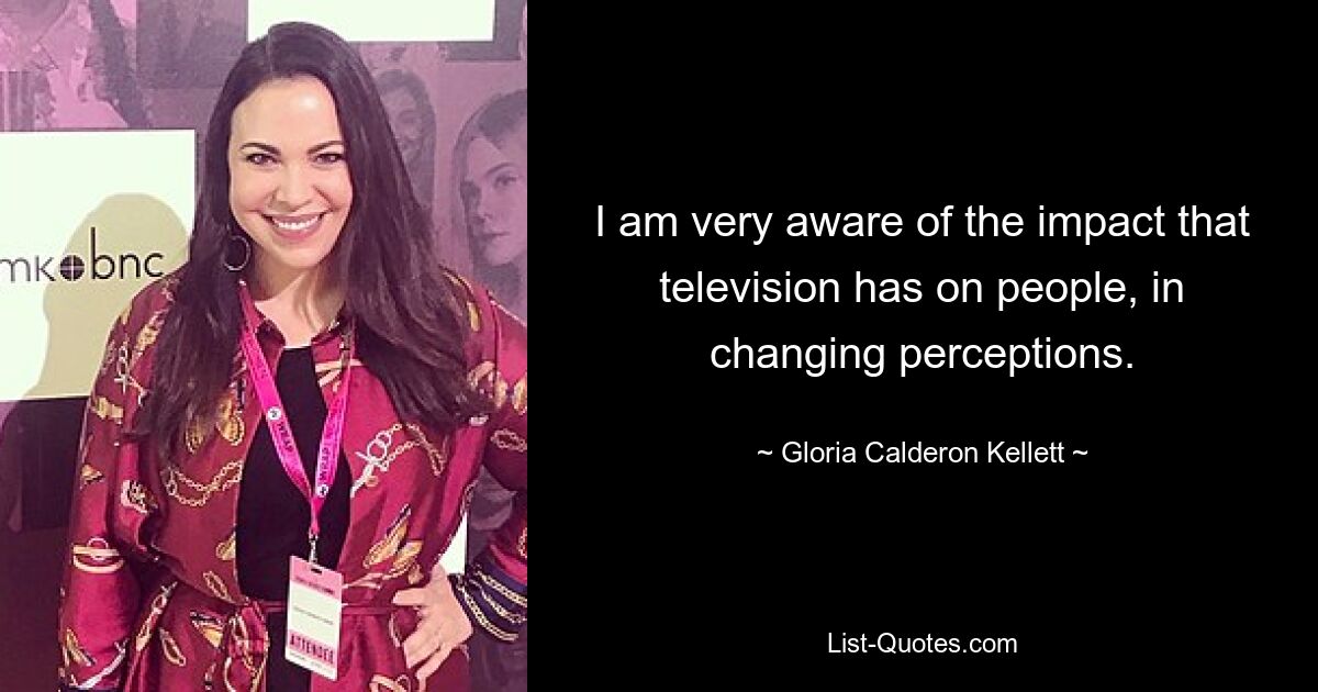 I am very aware of the impact that television has on people, in changing perceptions. — © Gloria Calderon Kellett