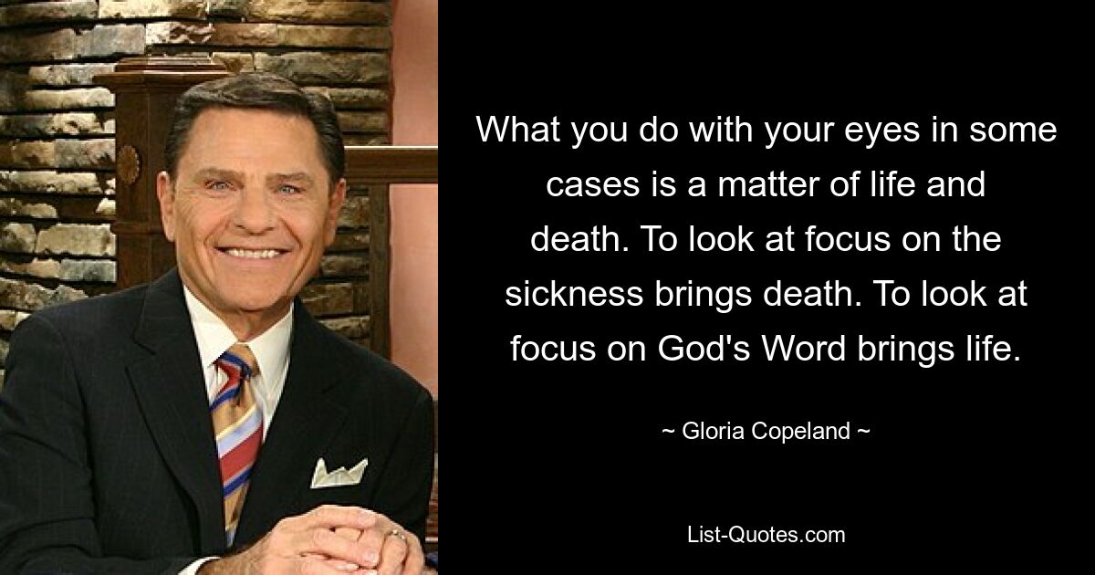 What you do with your eyes in some cases is a matter of life and death. To look at focus on the sickness brings death. To look at focus on God's Word brings life. — © Gloria Copeland