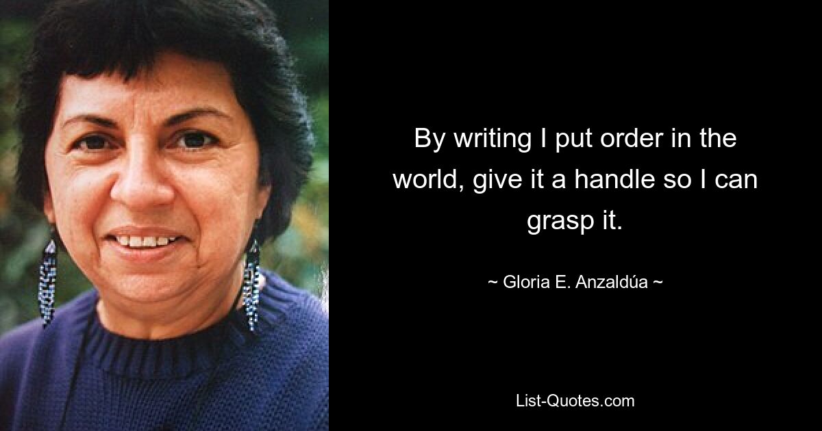 By writing I put order in the world, give it a handle so I can grasp it. — © Gloria E. Anzaldúa