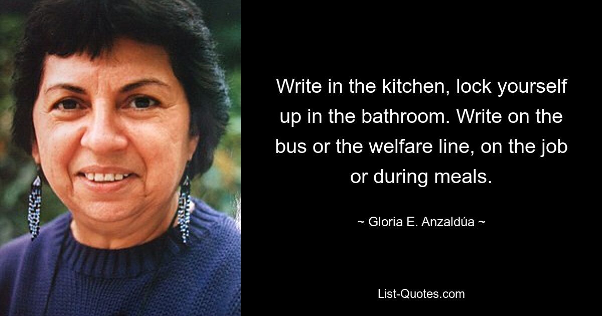 Write in the kitchen, lock yourself up in the bathroom. Write on the bus or the welfare line, on the job or during meals. — © Gloria E. Anzaldúa