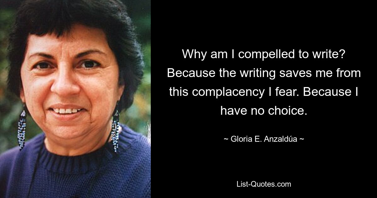 Why am I compelled to write? Because the writing saves me from this complacency I fear. Because I have no choice. — © Gloria E. Anzaldúa