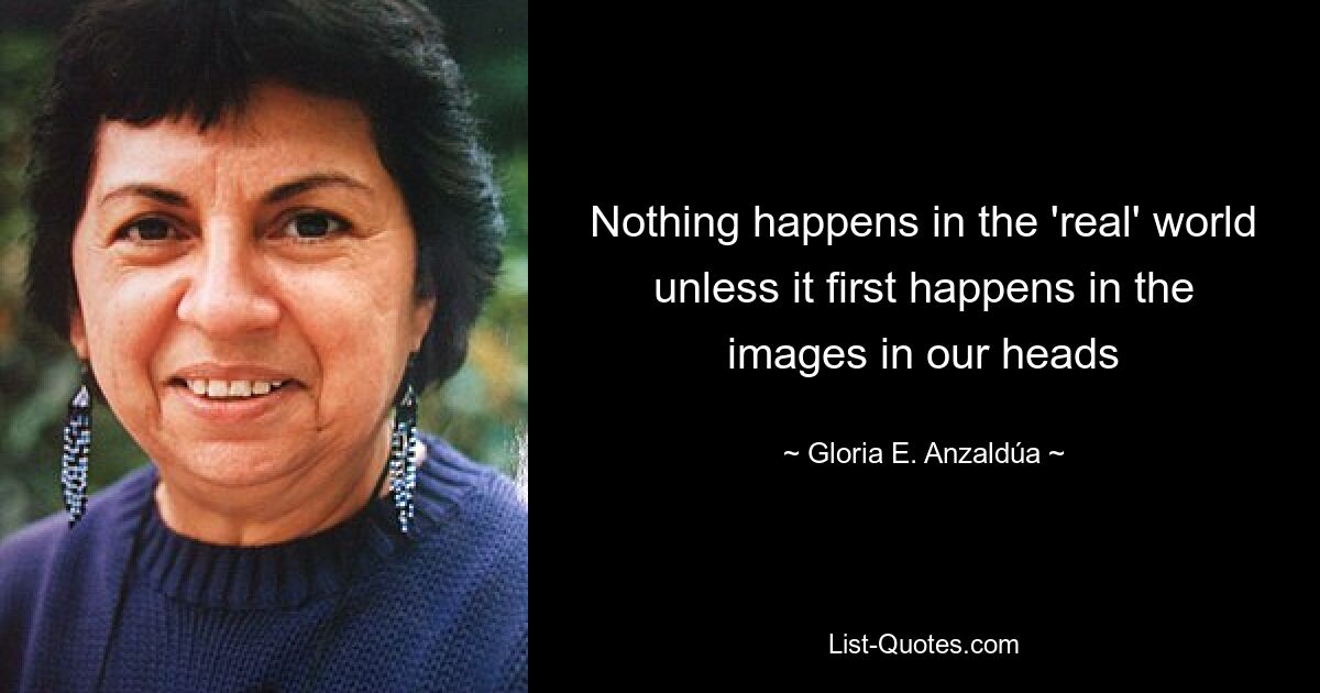 Nothing happens in the 'real' world unless it first happens in the images in our heads — © Gloria E. Anzaldúa