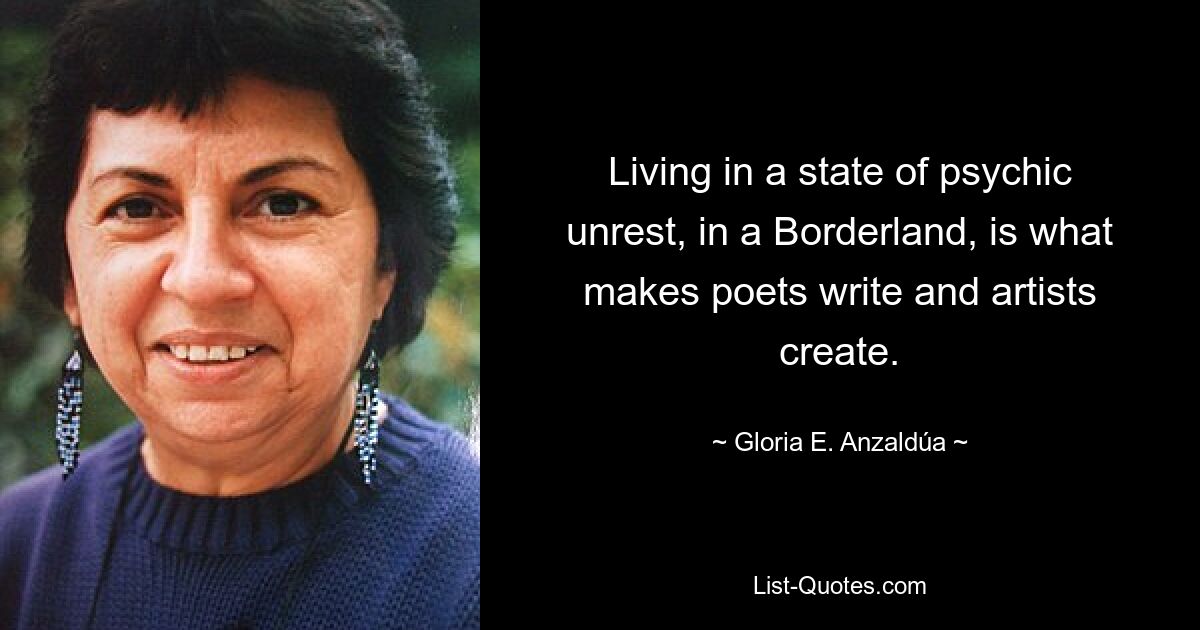 Living in a state of psychic unrest, in a Borderland, is what makes poets write and artists create. — © Gloria E. Anzaldúa