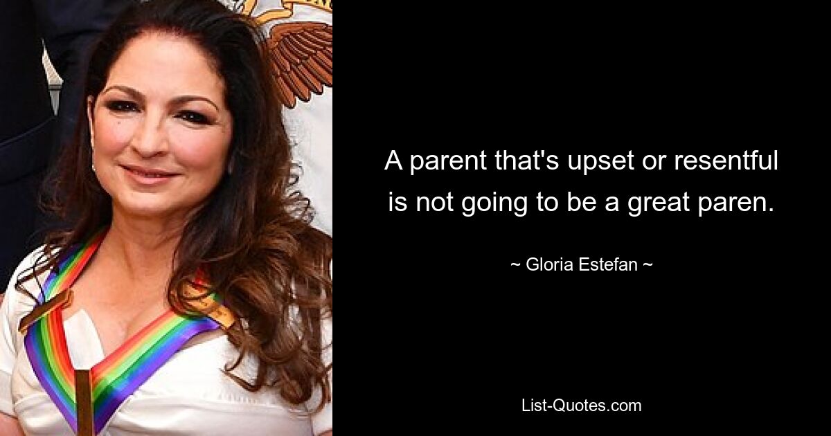 A parent that's upset or resentful is not going to be a great paren. — © Gloria Estefan