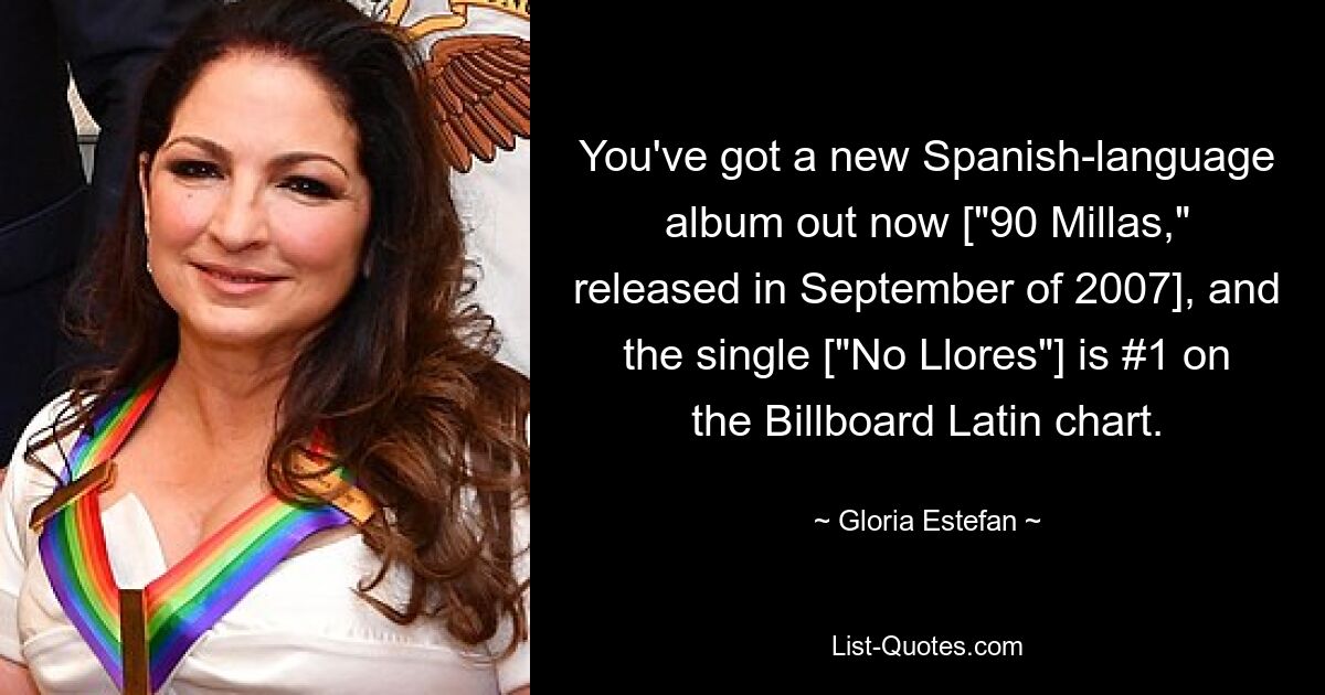 You've got a new Spanish-language album out now ["90 Millas," released in September of 2007], and the single ["No Llores"] is #1 on the Billboard Latin chart. — © Gloria Estefan