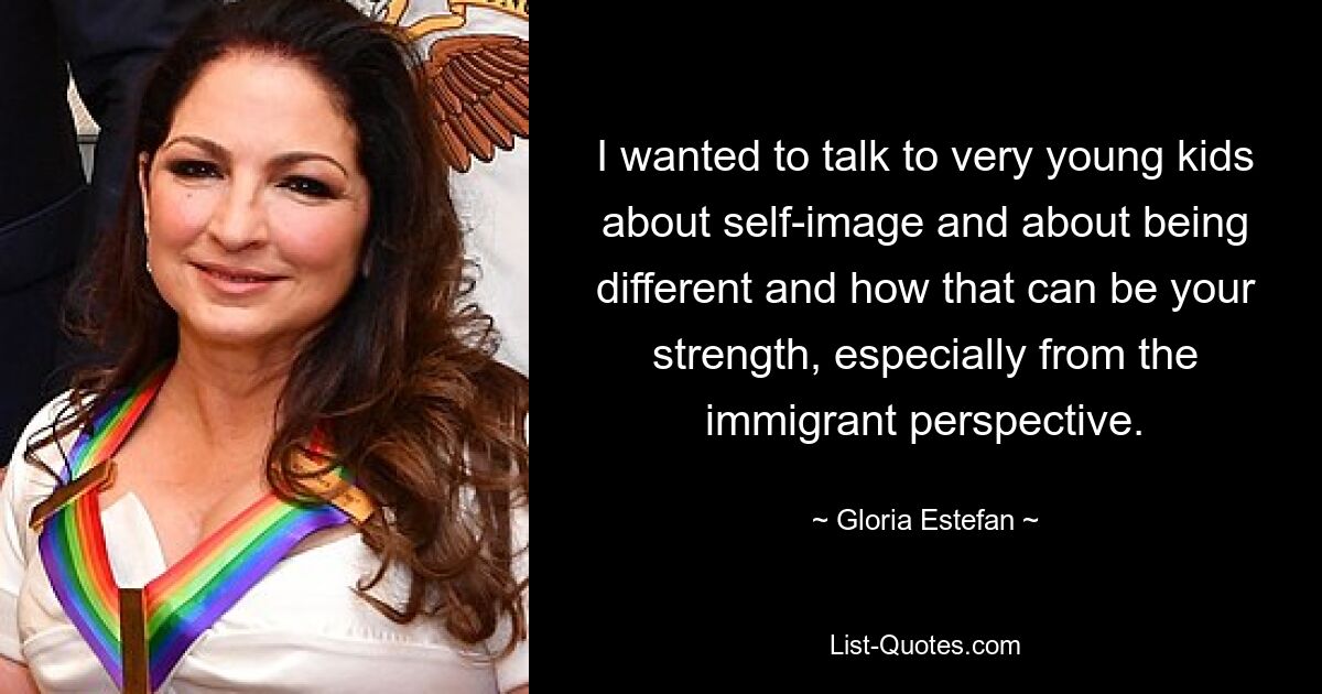 I wanted to talk to very young kids about self-image and about being different and how that can be your strength, especially from the immigrant perspective. — © Gloria Estefan